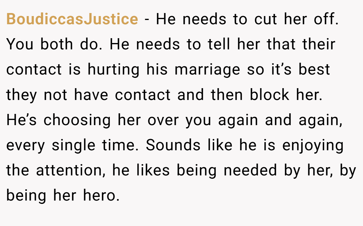BoudiccasJustice − He needs to cut her off. You both do. He needs to tell her that their contact is hurting his marriage so it’s best they not have contact and then block her. He’s choosing her over you again and again, every single time. Sounds like he is enjoying the attention, he likes being needed by her, by being her hero.