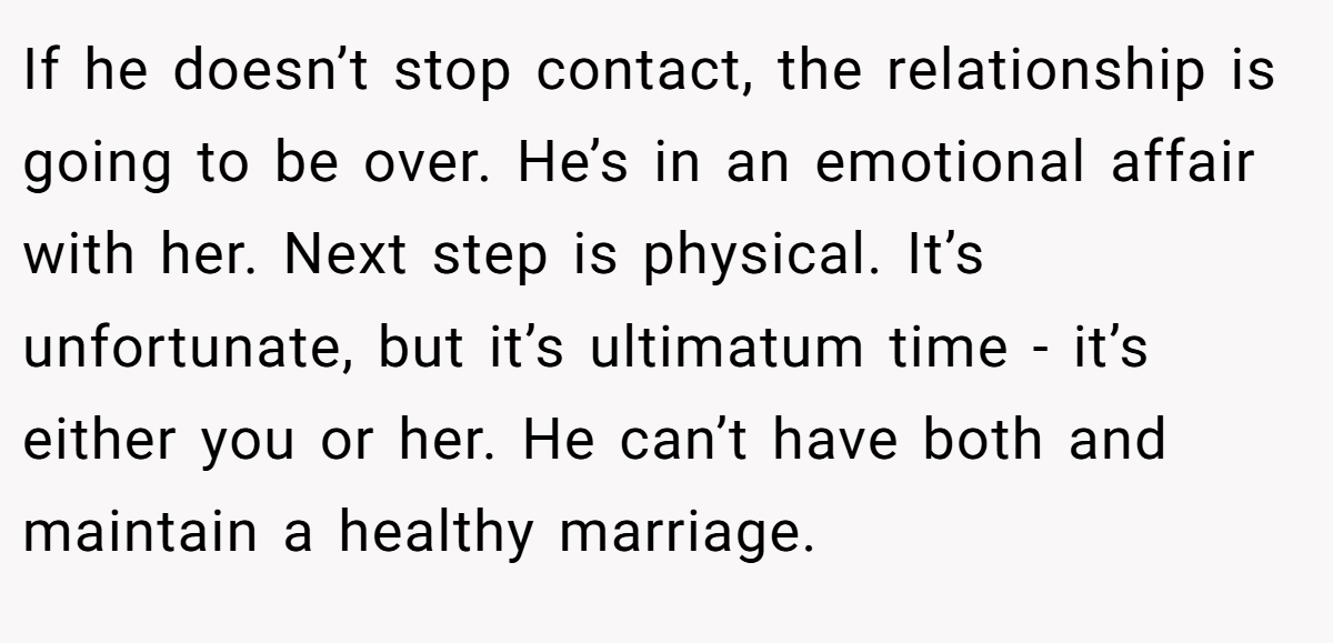 If he doesn’t stop contact, the relationship is going to be over. He’s in an emotional affair with her. Next step is physical. It’s unfortunate, but it’s ultimatum time - it’s either you or her. He can’t have both and maintain a healthy marriage.