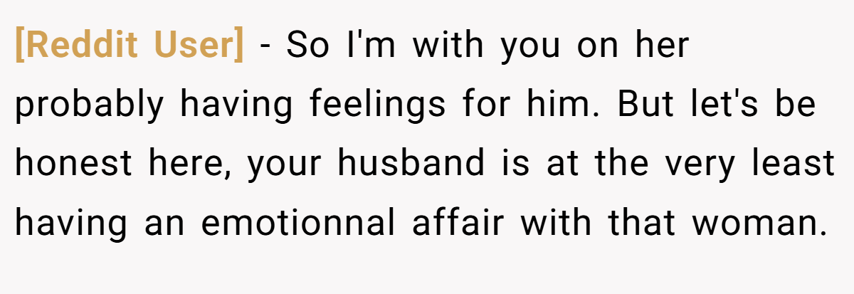 [Reddit User] − So I'm with you on her probably having feelings for him. But let's be honest here, your husband is at the very least having an emotionnal affair with that woman.