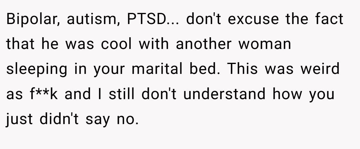 Bipolar, autism, PTSD... don't excuse the fact that he was cool with another woman sleeping in your marital bed. This was weird as f**k and I still don't understand how you just didn't say no.