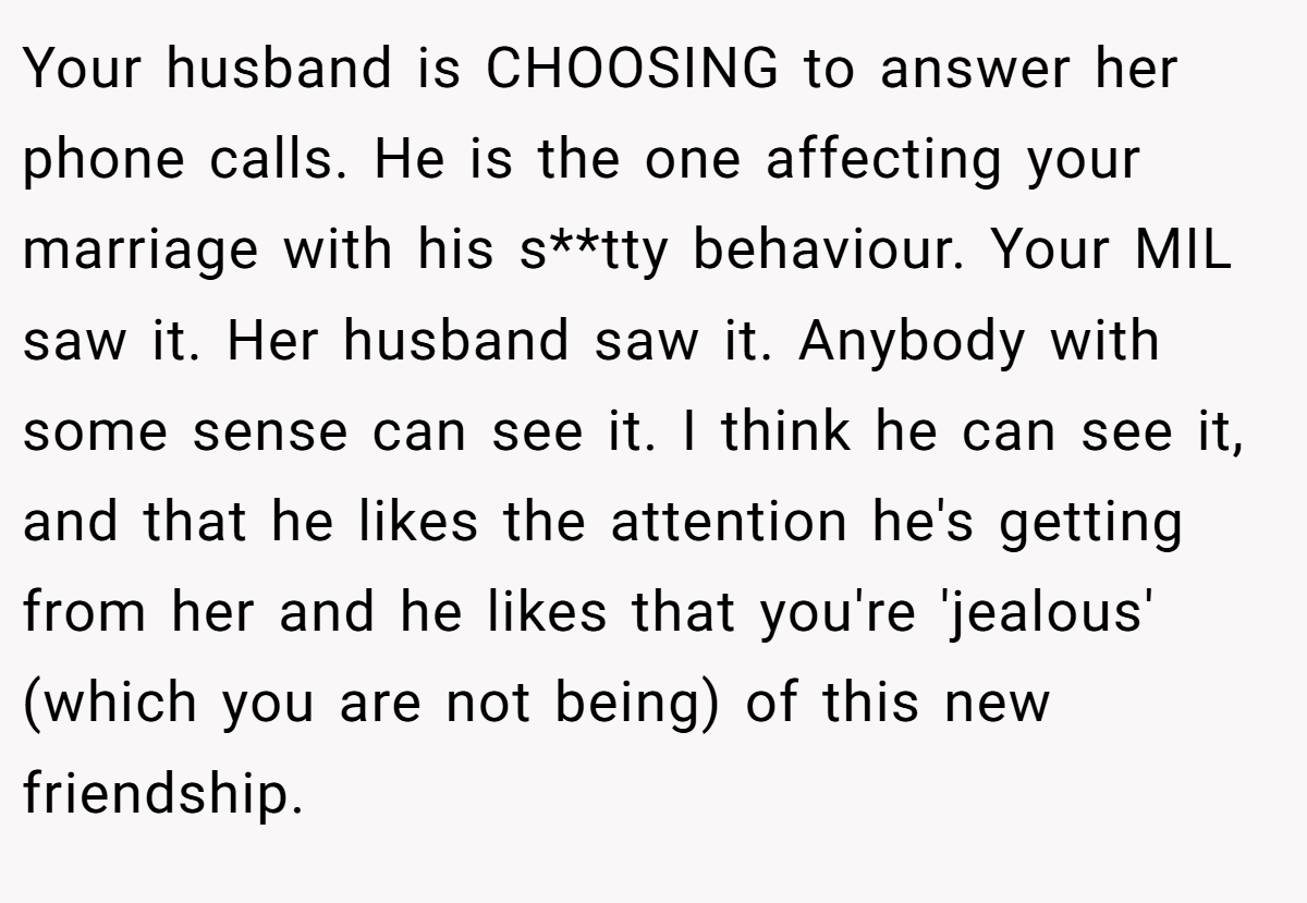 Your husband is CHOOSING to answer her phone calls. He is the one affecting your marriage with his s**tty behaviour. Your MIL saw it. Her husband saw it. Anybody with some sense can see it. I think he can see it, and that he likes the attention he's getting from her and he likes that you're 'jealous' (which you are not being) of this new friendship.