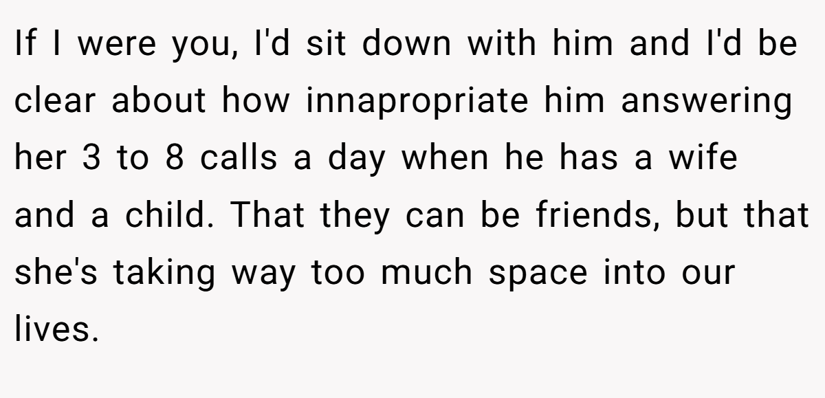 If I were you, I'd sit down with him and I'd be clear about how innapropriate him answering her 3 to 8 calls a day when he has a wife and a child. That they can be friends, but that she's taking way too much space into our lives.
