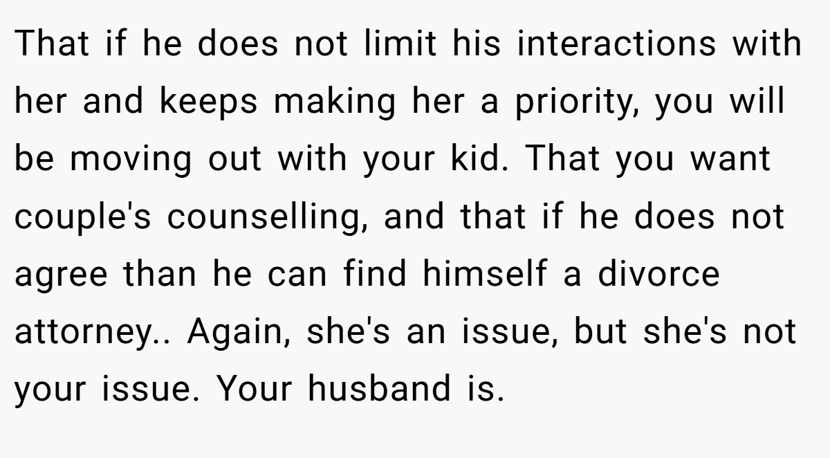 That if he does not limit his interactions with her and keeps making her a priority, you will be moving out with your kid. That you want couple's counselling, and that if he does not agree than he can find himself a divorce attorney.. Again, she's an issue, but she's not your issue. Your husband is.