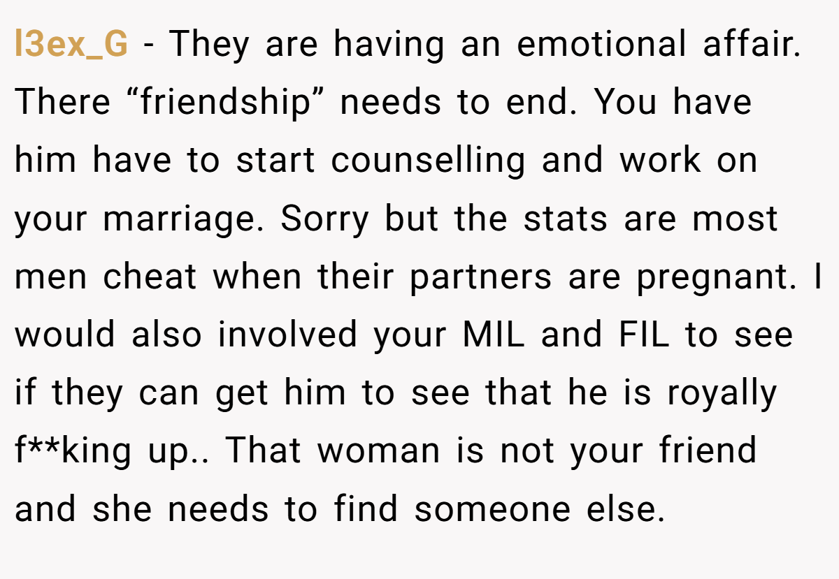 l3ex_G − They are having an emotional affair. There “friendship” needs to end. You have him have to start counselling and work on your marriage. Sorry but the stats are most men cheat when their partners are pregnant. I would also involved your MIL and FIL to see if they can get him to see that he is royally f**king up.. That woman is not your friend and she needs to find someone else.