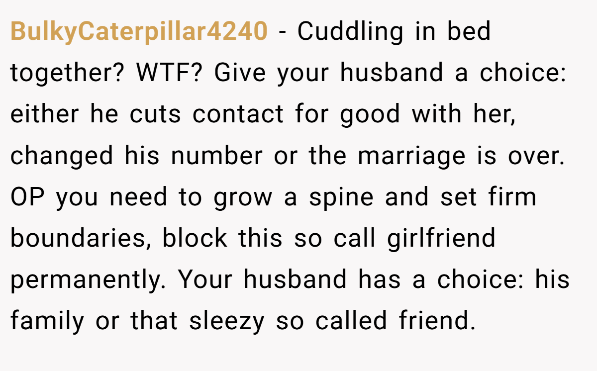BulkyCaterpillar4240 − Cuddling in bed together? WTF? Give your husband a choice: either he cuts contact for good with her, changed his number or the marriage is over. OP you need to grow a spine and set firm boundaries, block this so call girlfriend permanently. Your husband has a choice: his family or that sleezy so called friend.