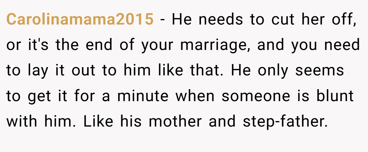 Carolinamama2015 − He needs to cut her off, or it's the end of your marriage, and you need to lay it out to him like that. He only seems to get it for a minute when someone is blunt with him. Like his mother and step-father.
