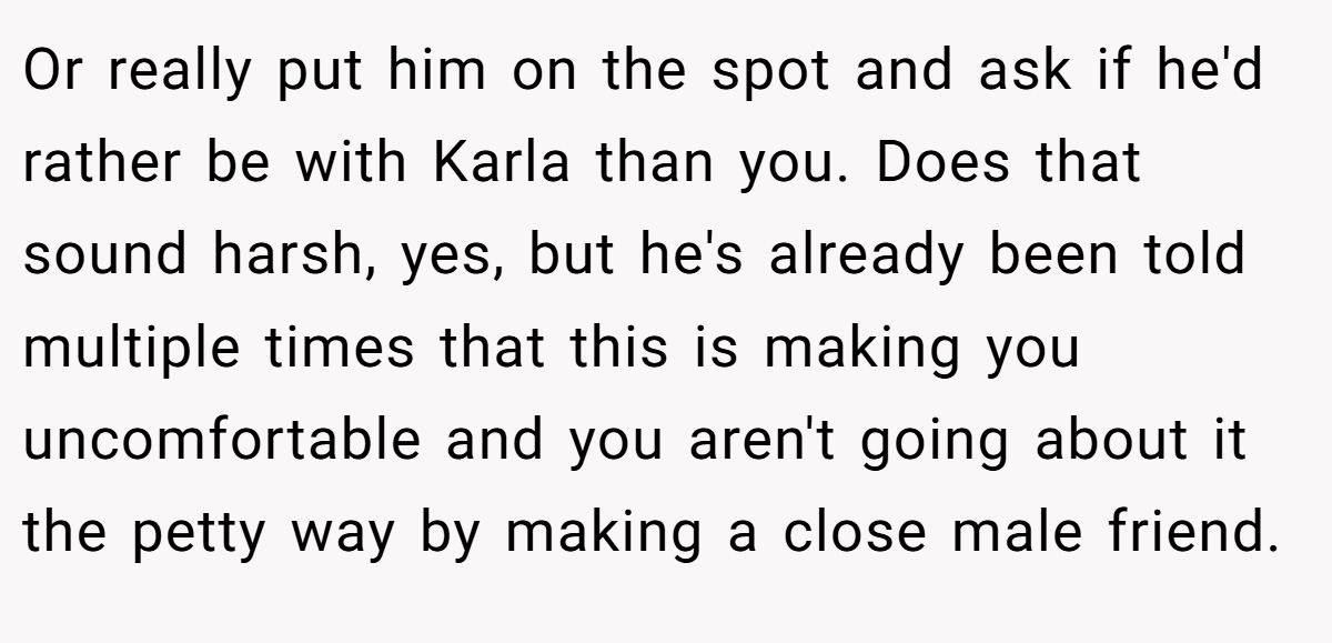 Or really put him on the spot and ask if he'd rather be with Karla than you. Does that sound harsh, yes, but he's already been told multiple times that this is making you uncomfortable and you aren't going about it the petty way by making a close male friend.