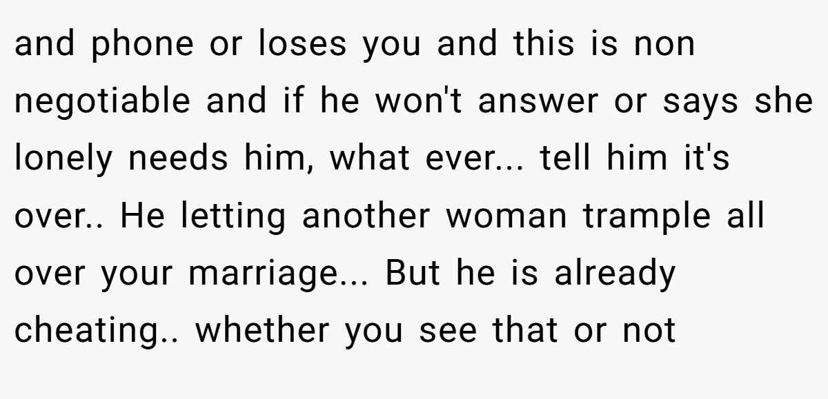 and phone or loses you and this is non negotiable and if he won't answer or says she lonely needs him, what ever... tell him it's over.. He letting another woman trample all over your marriage... But he is already cheating.. whether you see that or not