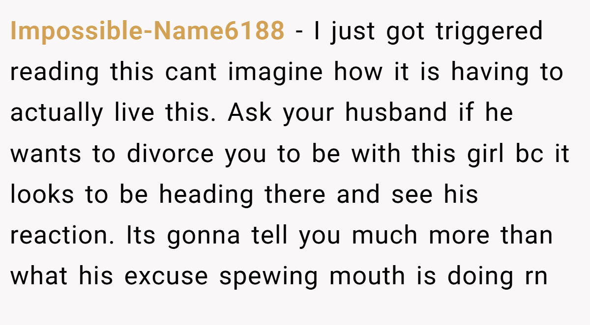 Impossible-Name6188 − I just got triggered reading this cant imagine how it is having to actually live this. Ask your husband if he wants to divorce you to be with this girl bc it looks to be heading there and see his reaction. Its gonna tell you much more than what his excuse spewing mouth is doing rn