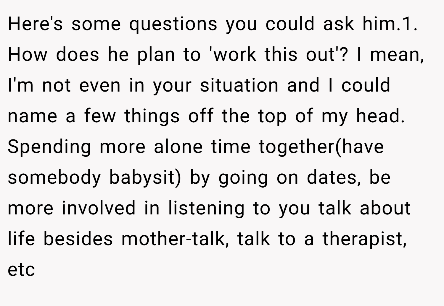 Here's some questions you could ask him.1. How does he plan to 'work this out'? I mean, I'm not even in your situation and I could name a few things off the top of my head. Spending more alone time together(have somebody babysit) by going on dates, be more involved in listening to you talk about life besides mother-talk, talk to a therapist, etc