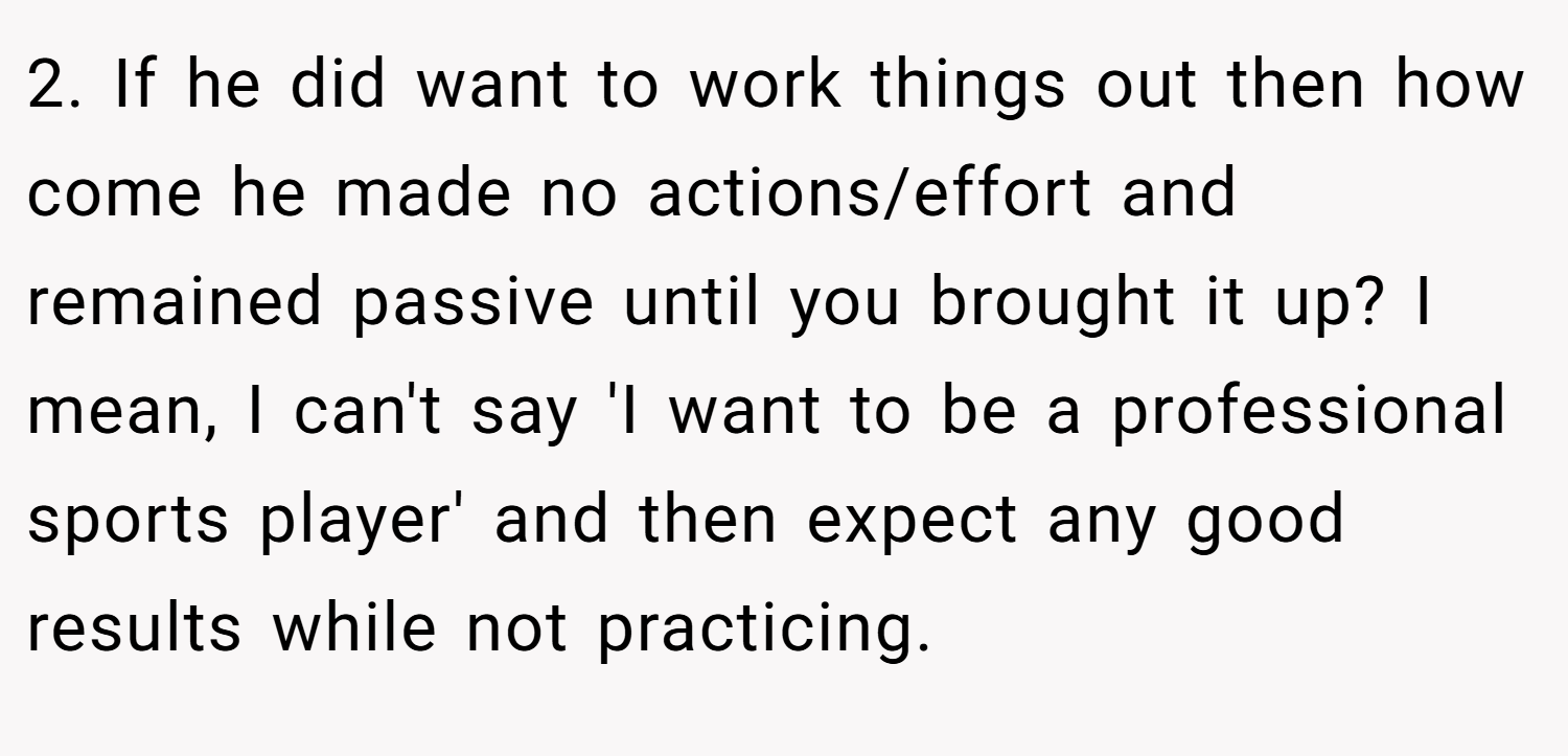 2. If he did want to work things out then how come he made no actions/effort and remained passive until you brought it up? I mean, I can't say 'I want to be a professional sports player' and then expect any good results while not practicing.