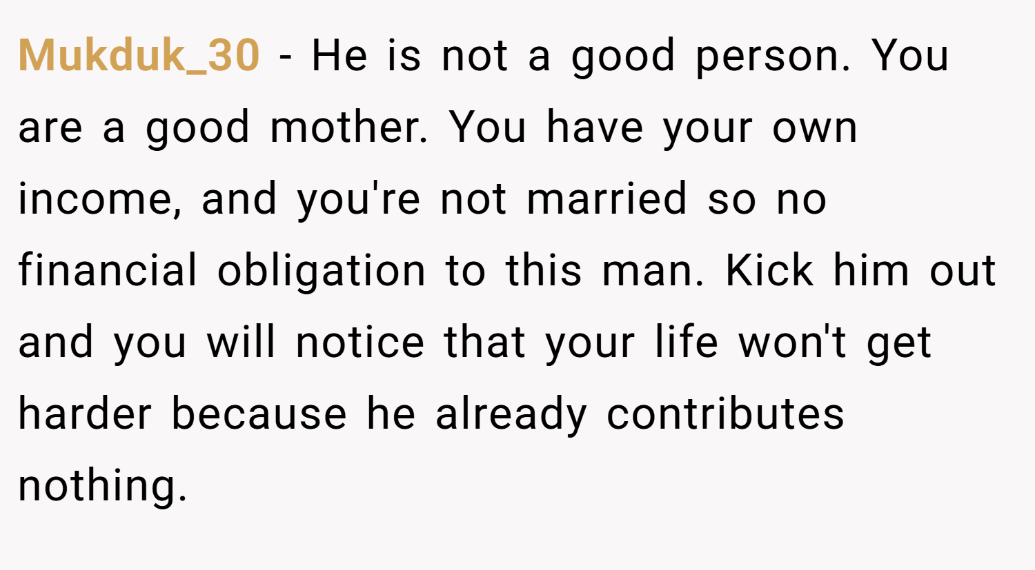 Mukduk_30 − He is not a good person. You are a good mother. You have your own income, and you're not married so no financial obligation to this man. Kick him out and you will notice that your life won't get harder because he already contributes nothing.