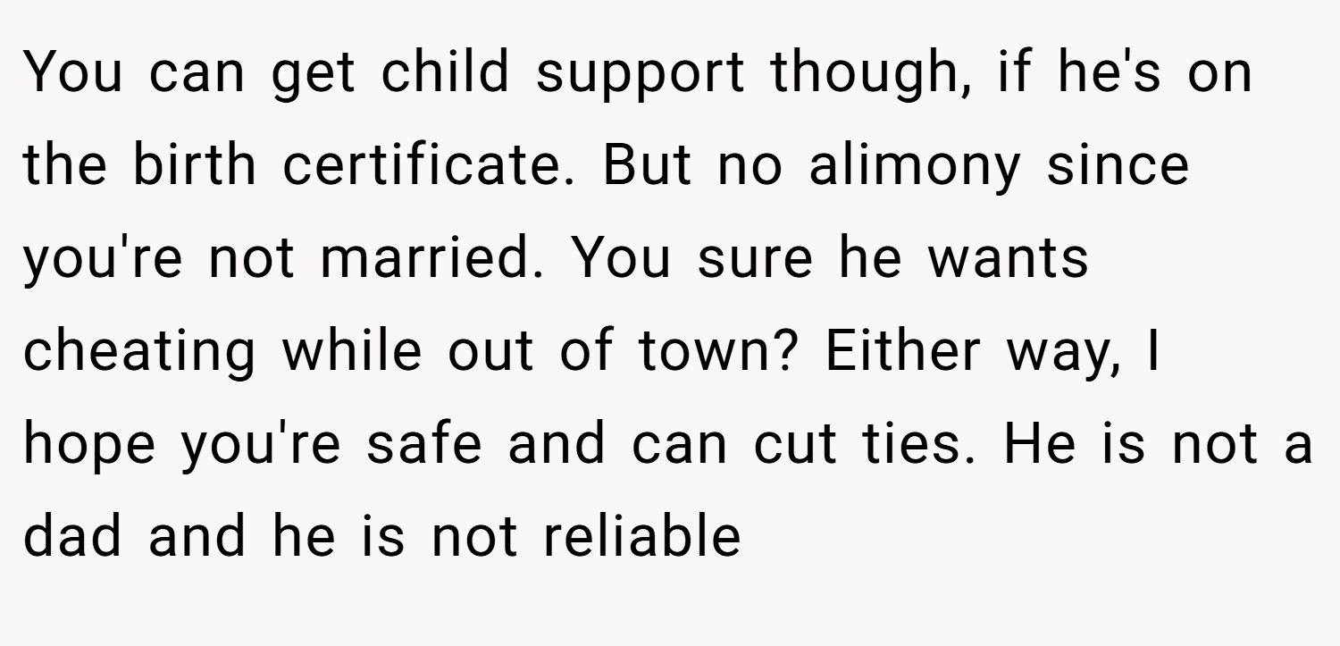 You can get child support though, if he's on the birth certificate. But no alimony since you're not married. You sure he wants cheating while out of town? Either way, I hope you're safe and can cut ties. He is not a dad and he is not reliable