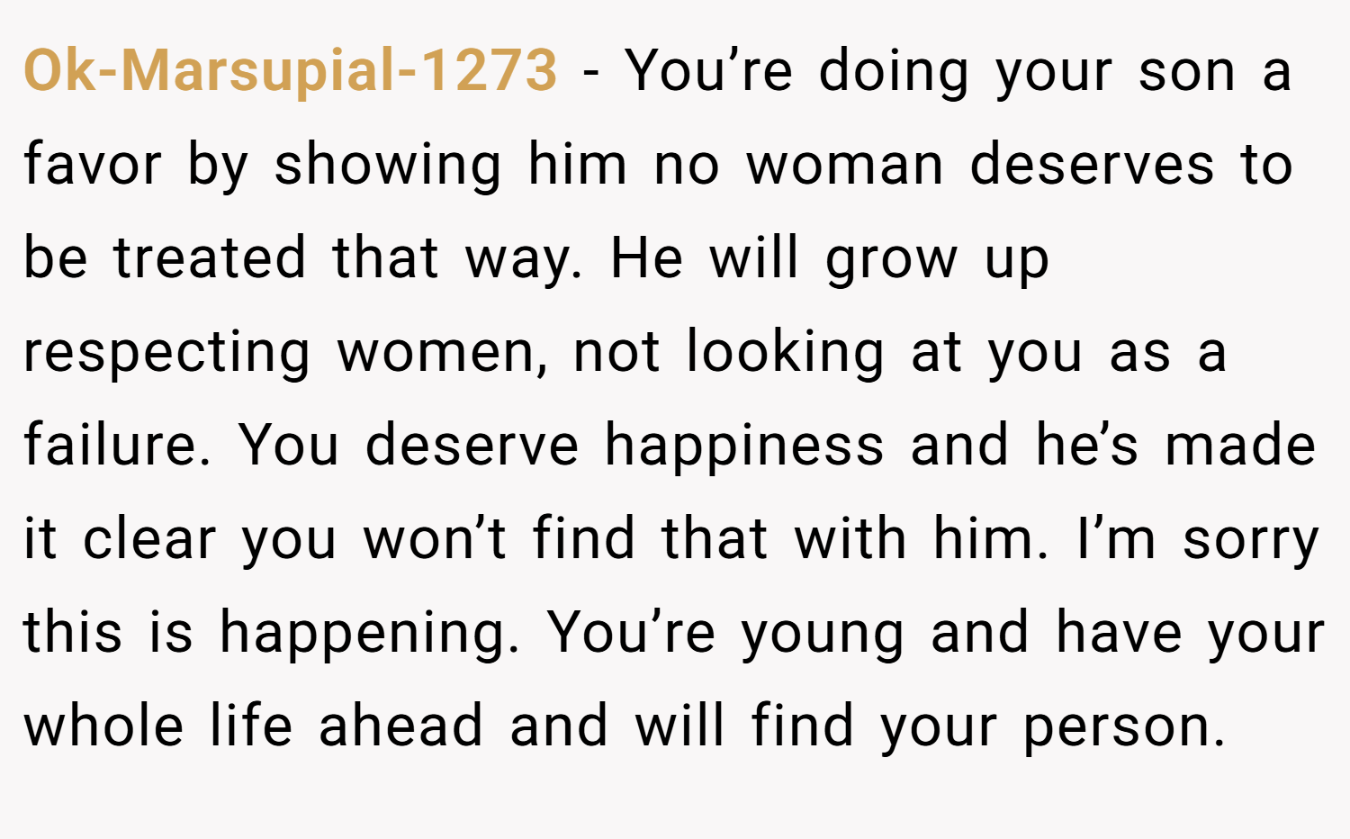 Ok-Marsupial-1273 − You’re doing your son a favor by showing him no woman deserves to be treated that way. He will grow up respecting women, not looking at you as a failure. You deserve happiness and he’s made it clear you won’t find that with him. I’m sorry this is happening. You’re young and have your whole life ahead and will find your person.