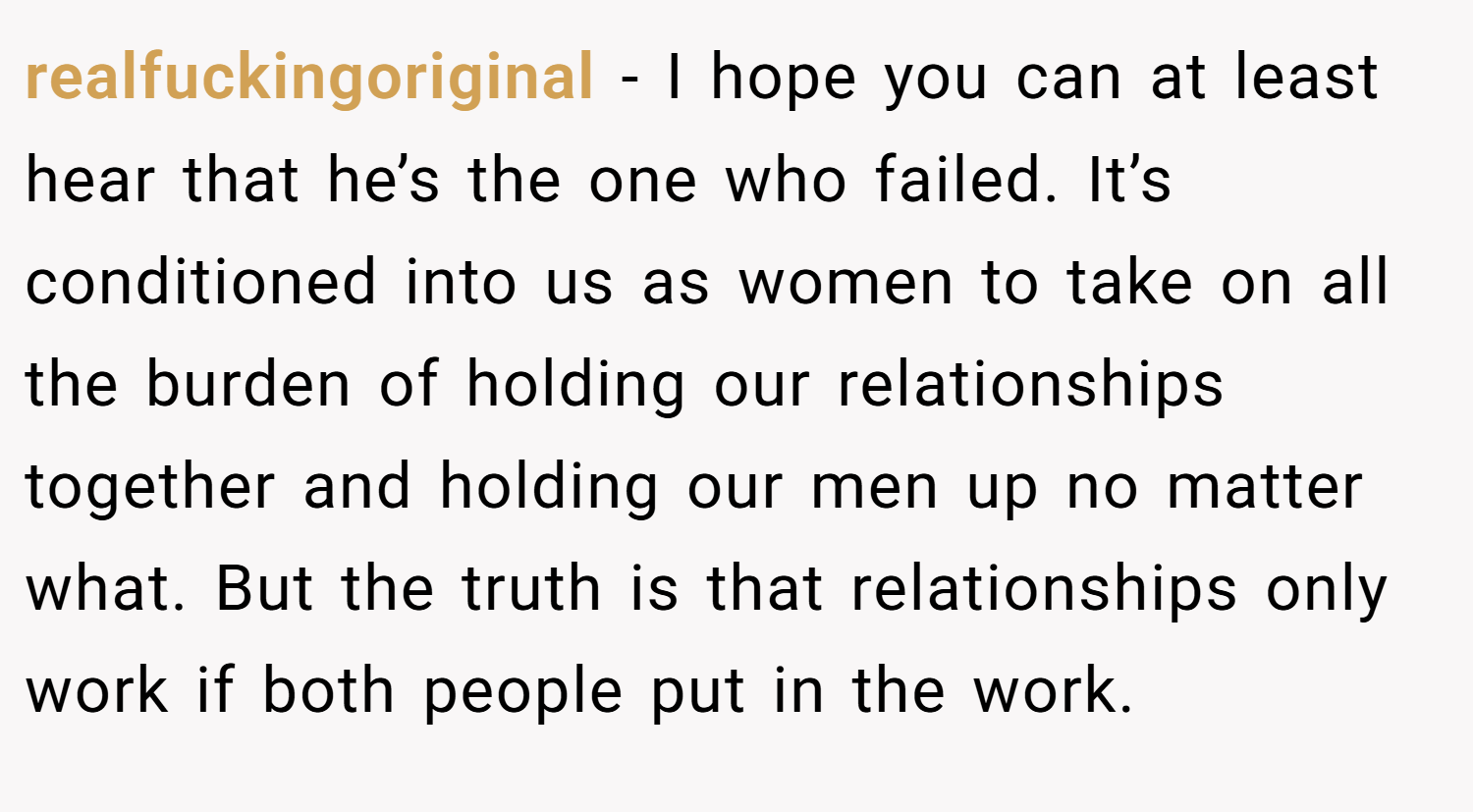realfuckingoriginal − I hope you can at least hear that he’s the one who failed. It’s conditioned into us as women to take on all the burden of holding our relationships together and holding our men up no matter what. But the truth is that relationships only work if both people put in the work.