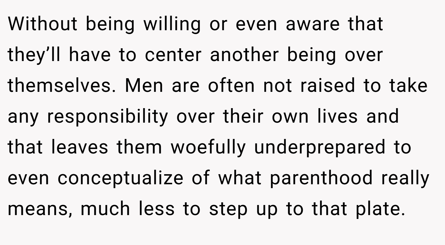 Without being willing or even aware that they’ll have to center another being over themselves. Men are often not raised to take any responsibility over their own lives and that leaves them woefully underprepared to even conceptualize of what parenthood really means, much less to step up to that plate.