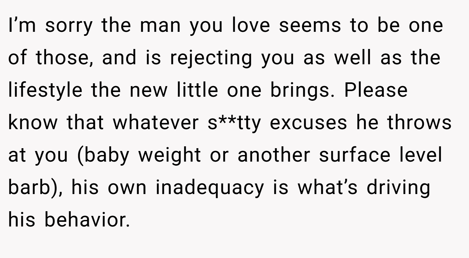 I’m sorry the man you love seems to be one of those, and is rejecting you as well as the lifestyle the new little one brings. Please know that whatever s**tty excuses he throws at you (baby weight or another surface level barb), his own inadequacy is what’s driving his behavior.