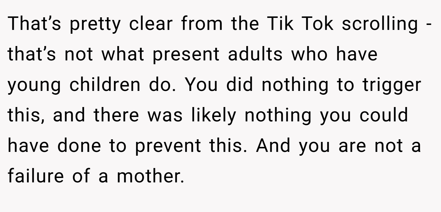 That’s pretty clear from the Tik Tok scrolling - that’s not what present adults who have young children do. You did nothing to trigger this, and there was likely nothing you could have done to prevent this. And you are not a failure of a mother.