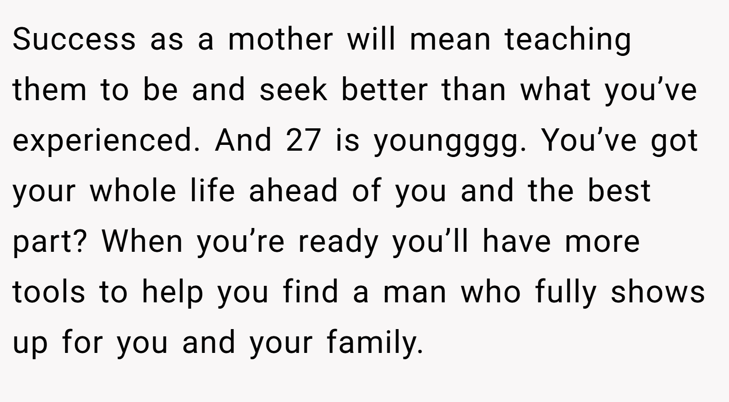 Success as a mother will mean teaching them to be and seek better than what you’ve experienced. And 27 is youngggg. You’ve got your whole life ahead of you and the best part? When you’re ready you’ll have more tools to help you find a man who fully shows up for you and your family.