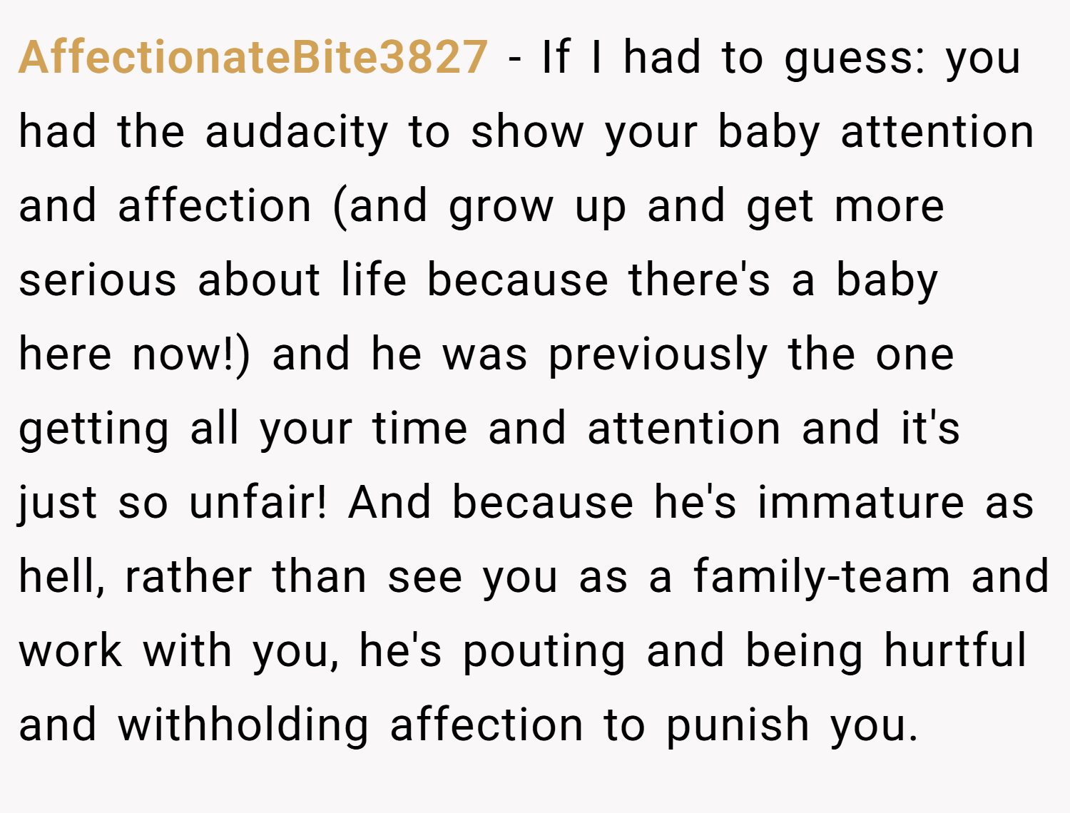 AffectionateBite3827 − If I had to guess: you had the audacity to show your baby attention and affection (and grow up and get more serious about life because there's a baby here now!) and he was previously the one getting all your time and attention and it's just so unfair! And because he's immature as hell, rather than see you as a family-team and work with you, he's pouting and being hurtful and withholding affection to punish you.