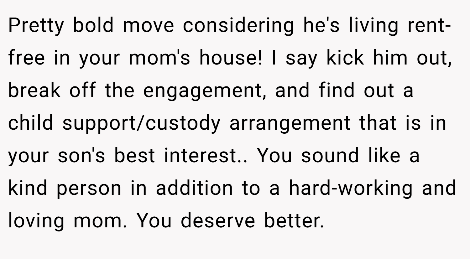 Pretty bold move considering he's living rent-free in your mom's house! I say kick him out, break off the engagement, and find out a child support/custody arrangement that is in your son's best interest.. You sound like a kind person in addition to a hard-working and loving mom. You deserve better.