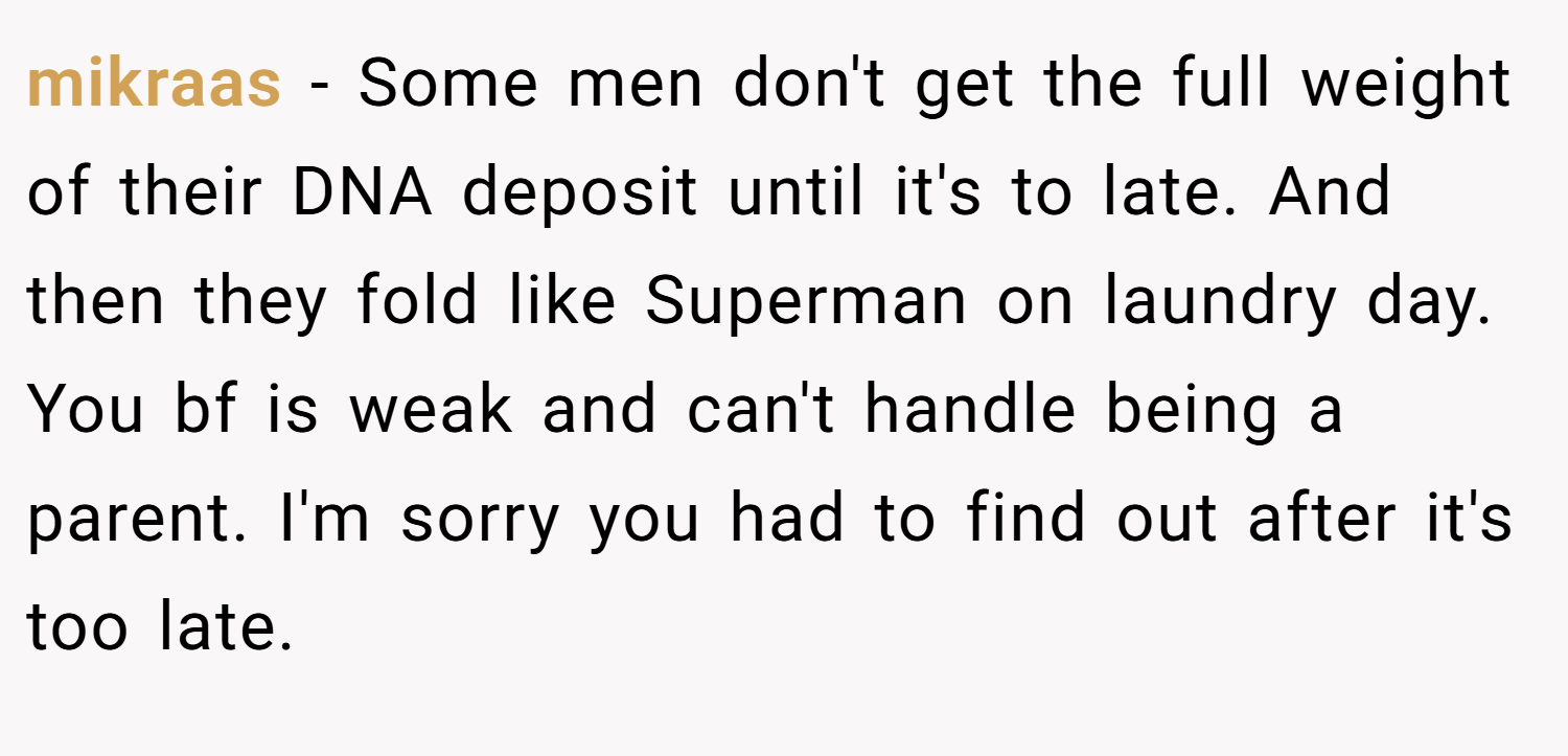 mikraas − Some men don't get the full weight of their DNA deposit until it's to late. And then they fold like Superman on laundry day. You bf is weak and can't handle being a parent. I'm sorry you had to find out after it's too late.