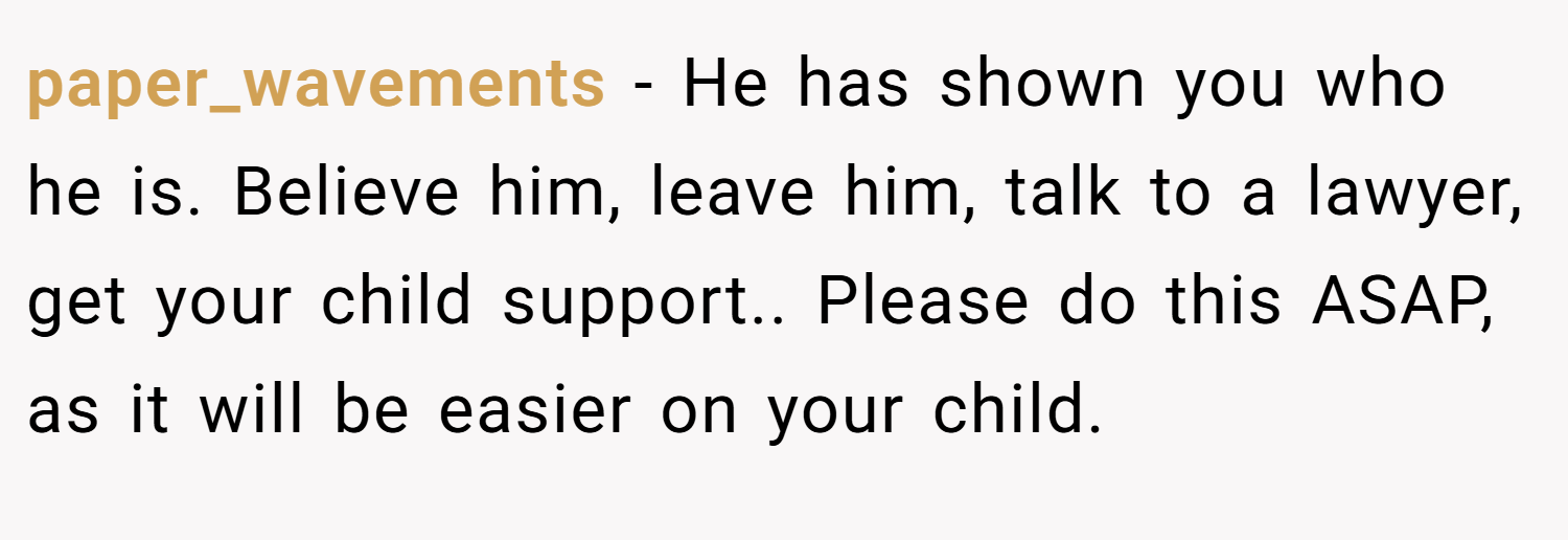 paper_wavements − He has shown you who he is. Believe him, leave him, talk to a lawyer, get your child support.. Please do this ASAP, as it will be easier on your child.