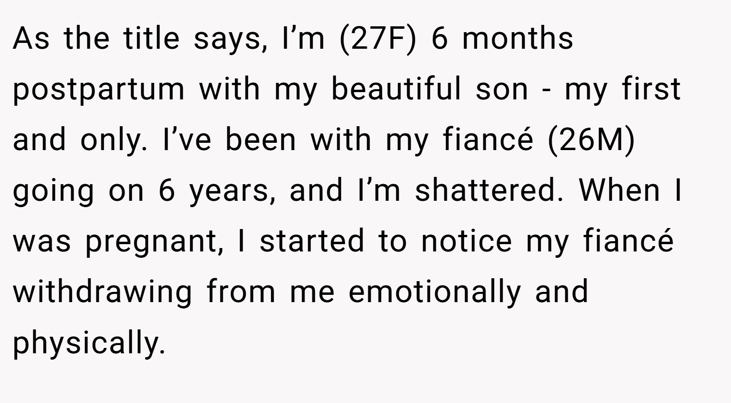 As the title says, I’m (27F) 6 months postpartum with my beautiful son - my first and only. I’ve been with my fiancé (26M) going on 6 years, and I’m shattered. When I was pregnant, I started to notice my fiancé withdrawing from me emotionally and physically.
