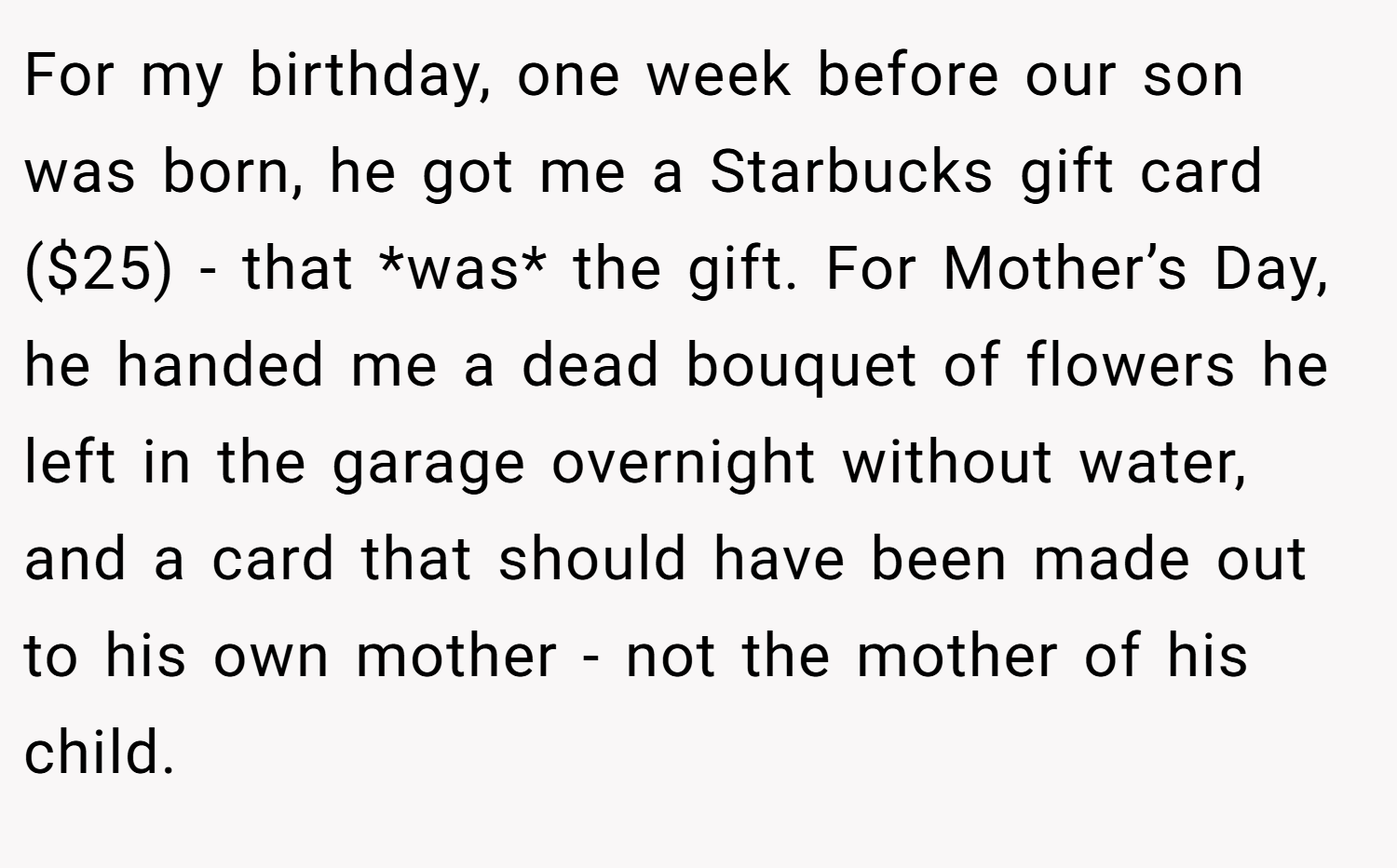 For my birthday, one week before our son was born, he got me a Starbucks gift card ($25) - that *was* the gift. For Mother’s Day, he handed me a dead bouquet of flowers he left in the garage overnight without water, and a card that should have been made out to his own mother - not the mother of his child.
