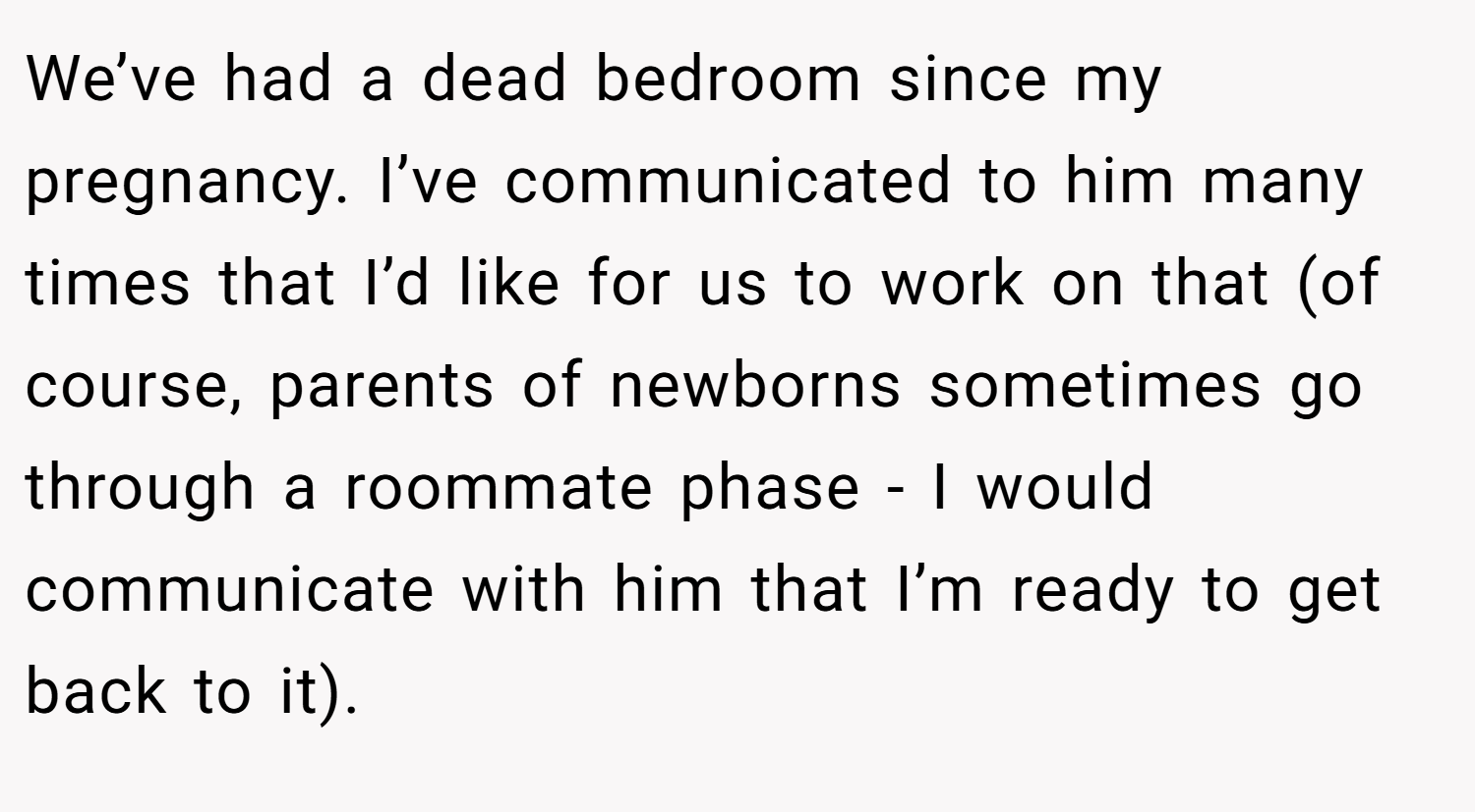We’ve had a dead bedroom since my pregnancy. I’ve communicated to him many times that I’d like for us to work on that (of course, parents of newborns sometimes go through a roommate phase - I would communicate with him that I’m ready to get back to it).