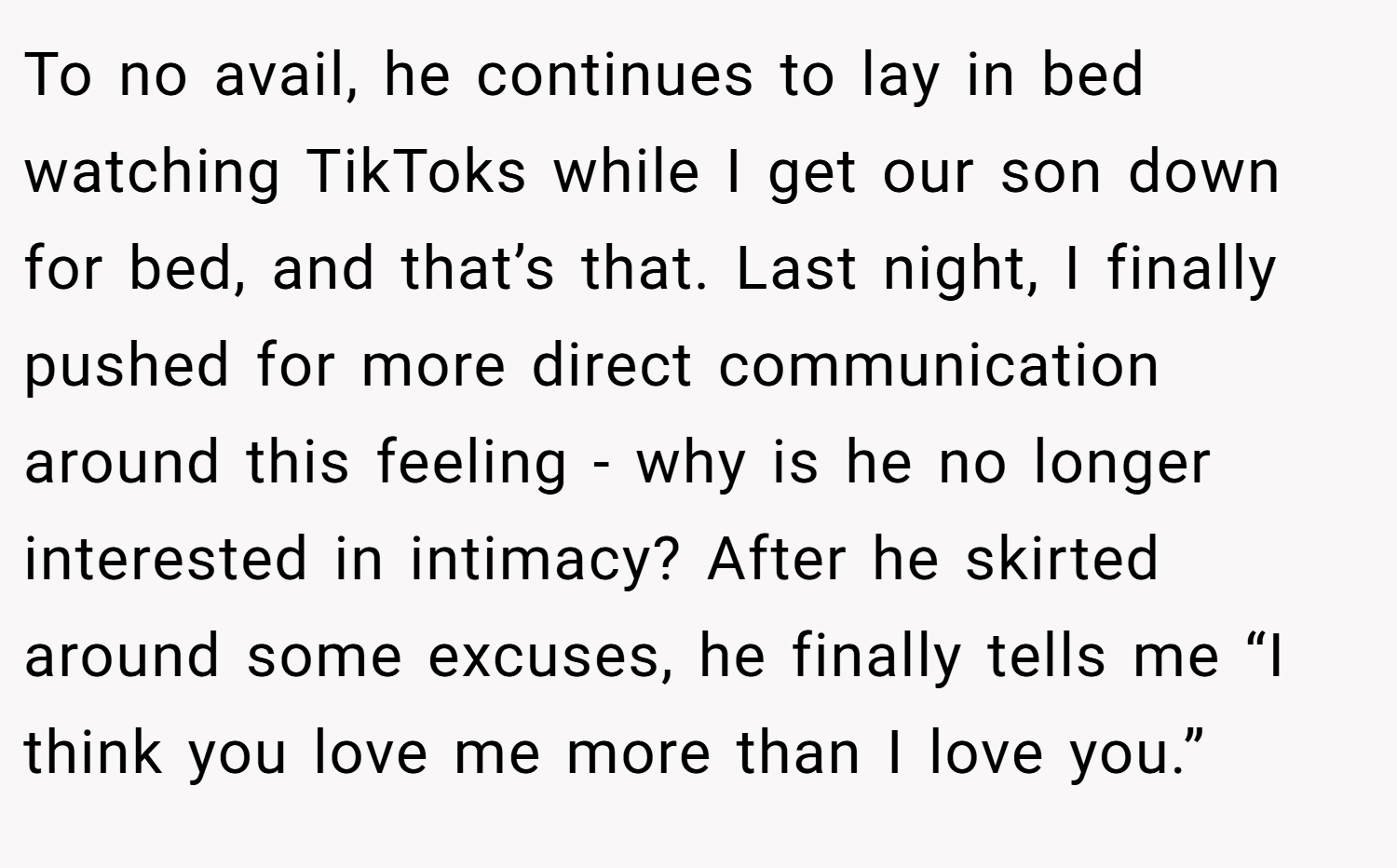 To no avail, he continues to lay in bed watching TikToks while I get our son down for bed, and that’s that. Last night, I finally pushed for more direct communication around this feeling - why is he no longer interested in intimacy? After he skirted around some excuses, he finally tells me “I think you love me more than I love you.”