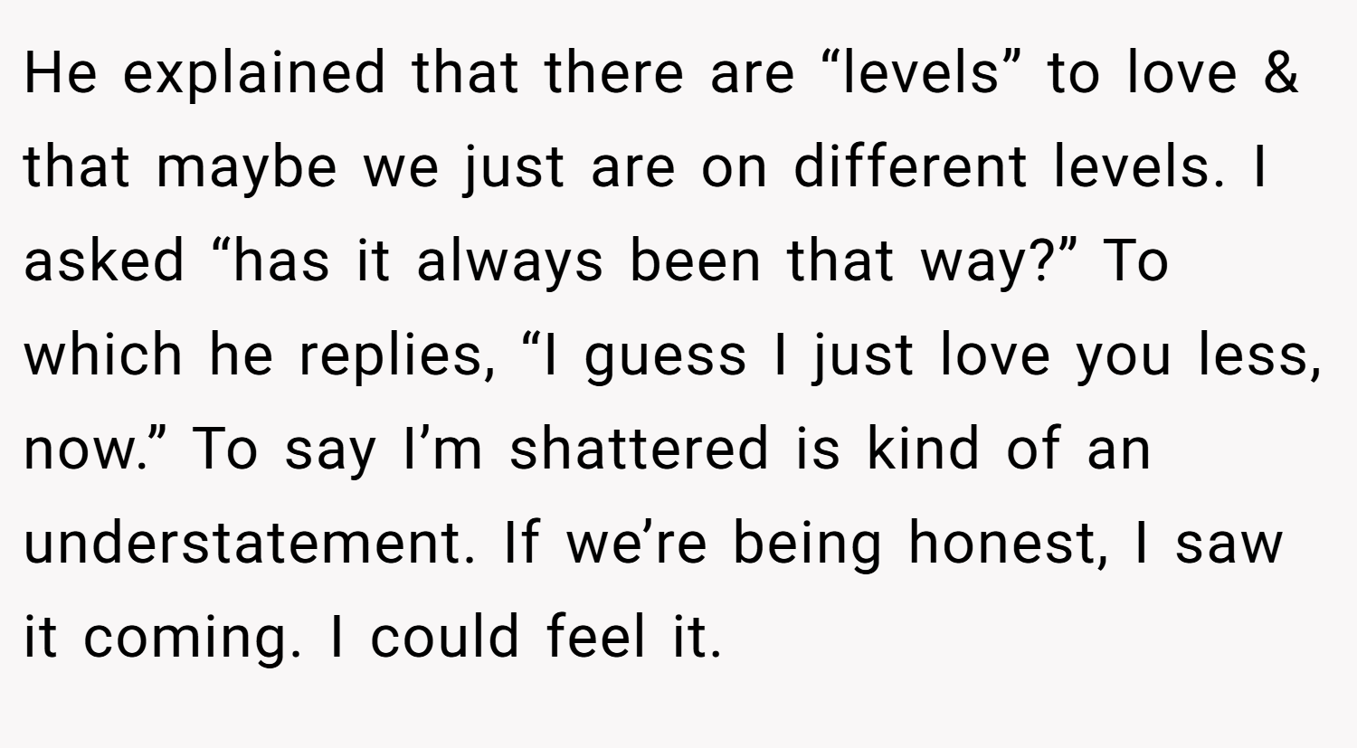 He explained that there are “levels” to love & that maybe we just are on different levels. I asked “has it always been that way?” To which he replies, “I guess I just love you less, now.” To say I’m shattered is kind of an understatement. If we’re being honest, I saw it coming. I could feel it.