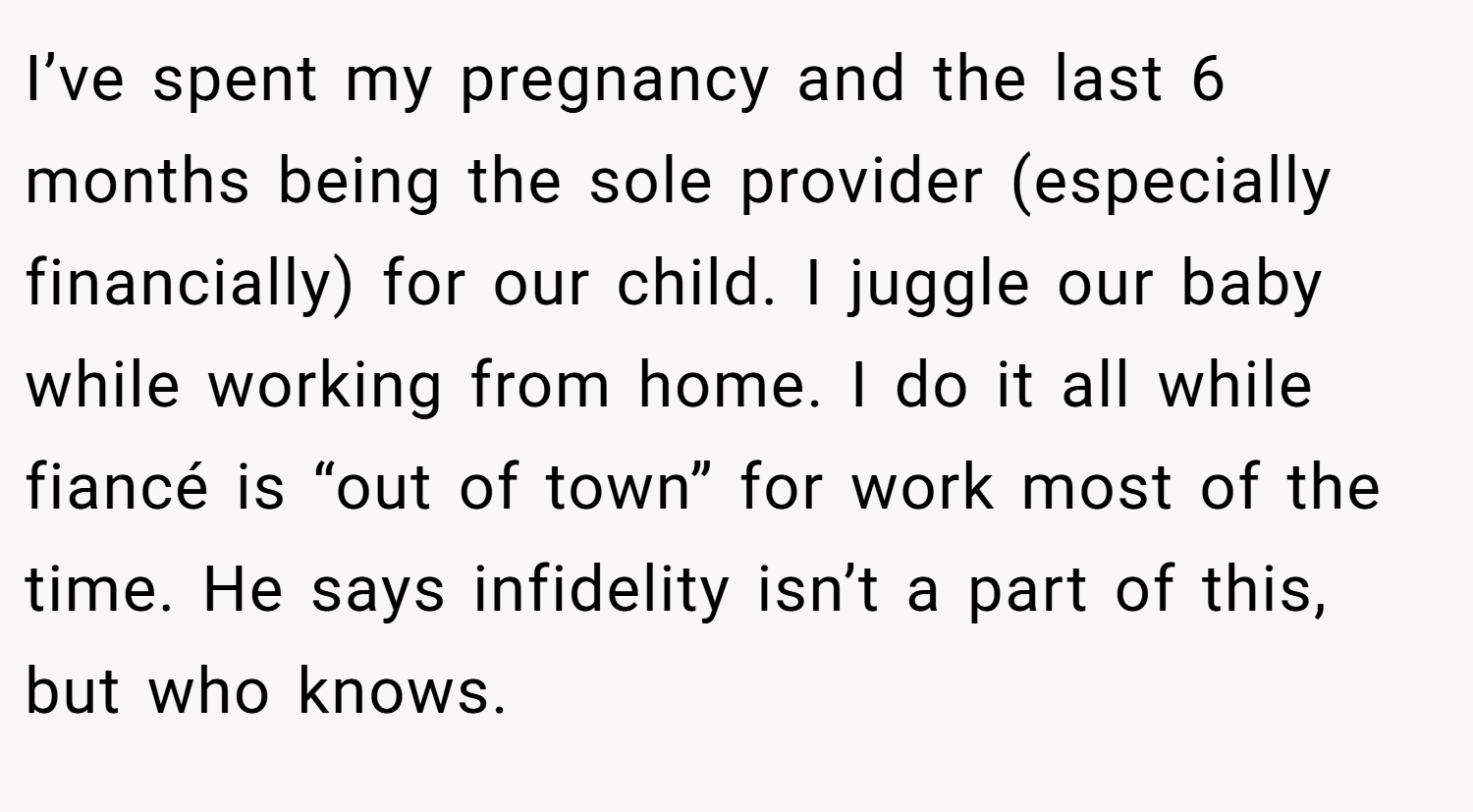 I’ve spent my pregnancy and the last 6 months being the sole provider (especially financially) for our child. I juggle our baby while working from home. I do it all while fiancé is “out of town” for work most of the time. He says infidelity isn’t a part of this, but who knows.