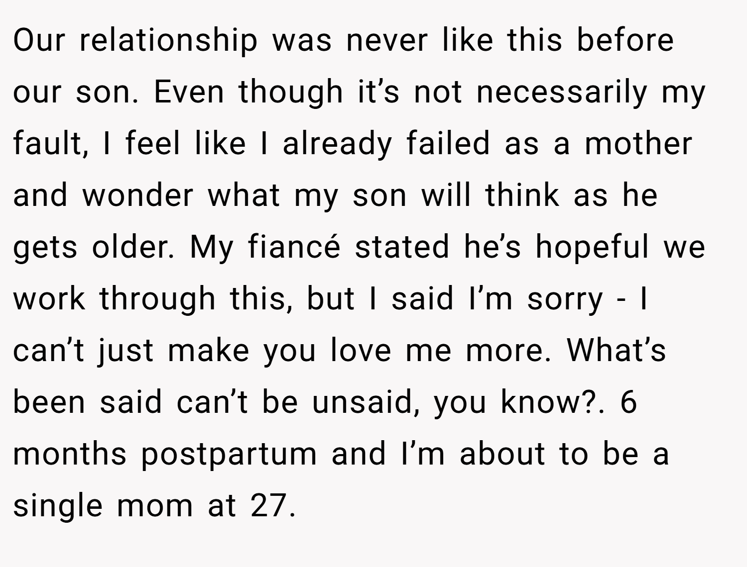 Our relationship was never like this before our son. Even though it’s not necessarily my fault, I feel like I already failed as a mother and wonder what my son will think as he gets older. My fiancé stated he’s hopeful we work through this, but I said I’m sorry - I can’t just make you love me more. What’s been said can’t be unsaid, you know?. 6 months postpartum and I’m about to be a single mom at 27.