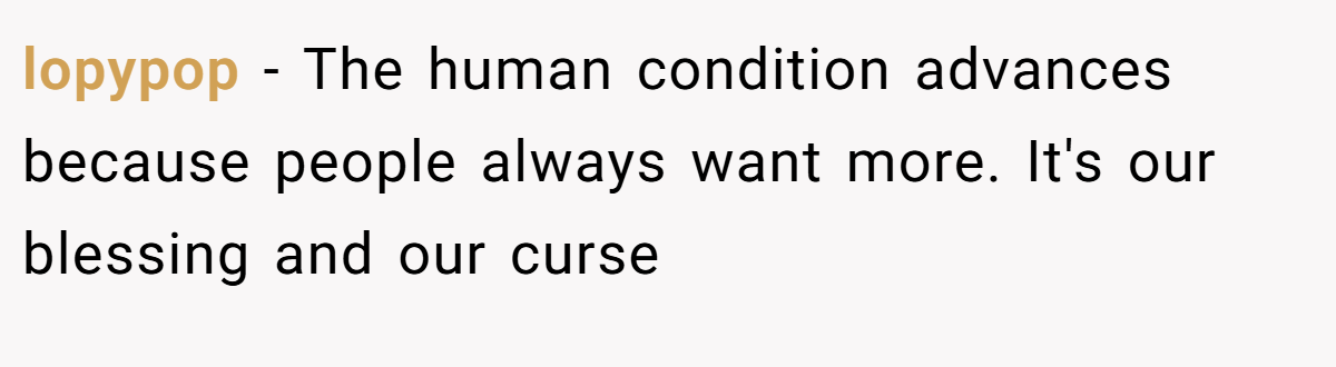 lopypop − The human condition advances because people always want more. It's our blessing and our curse