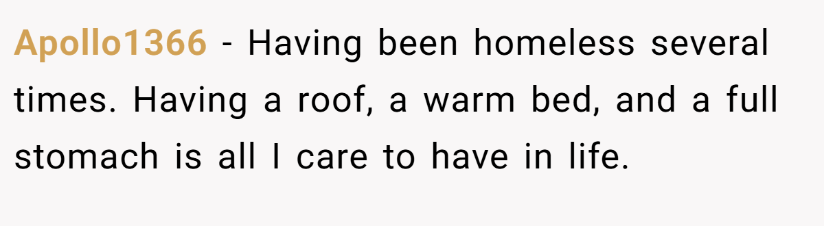 Apollo1366 − Having been homeless several times. Having a roof, a warm bed, and a full stomach is all I care to have in life.