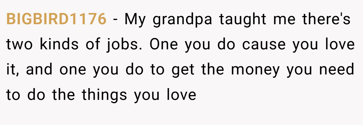 BIGBIRD1176 − My grandpa taught me there's two kinds of jobs. One you do cause you love it, and one you do to get the money you need to do the things you love