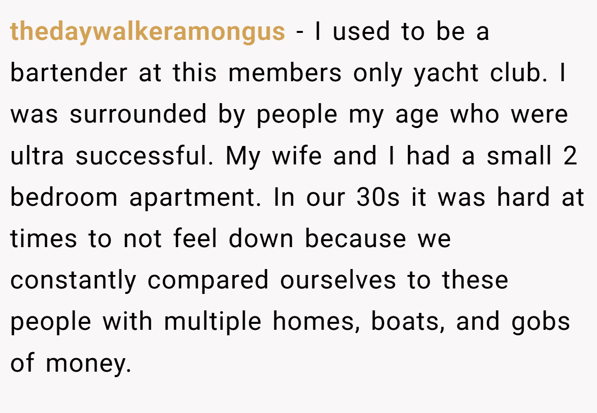thedaywalkeramongus − I used to be a bartender at this members only yacht club. I was surrounded by people my age who were ultra successful. My wife and I had a small 2 bedroom apartment. In our 30s it was hard at times to not feel down because we constantly compared ourselves to these people with multiple homes, boats, and gobs of money.