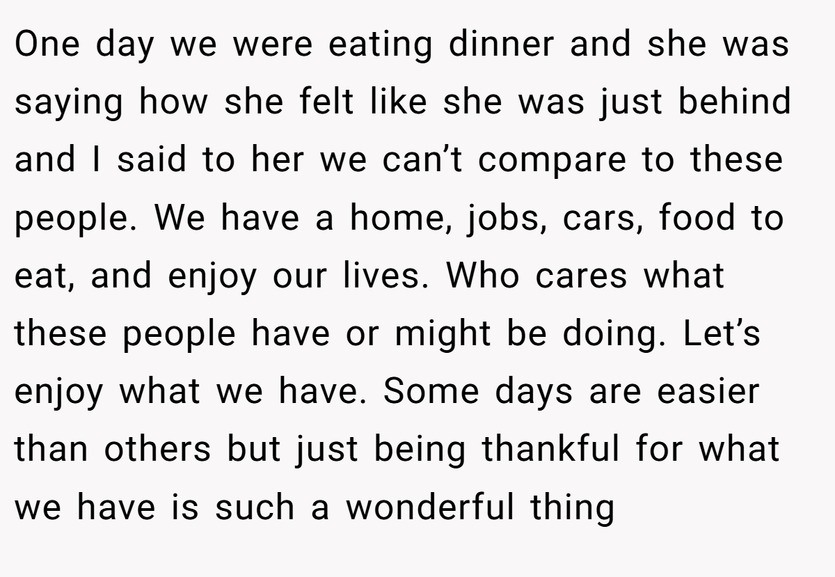 One day we were eating dinner and she was saying how she felt like she was just behind and I said to her we can’t compare to these people. We have a home, jobs, cars, food to eat, and enjoy our lives. Who cares what these people have or might be doing. Let’s enjoy what we have. Some days are easier than others but just being thankful for what we have is such a wonderful thing