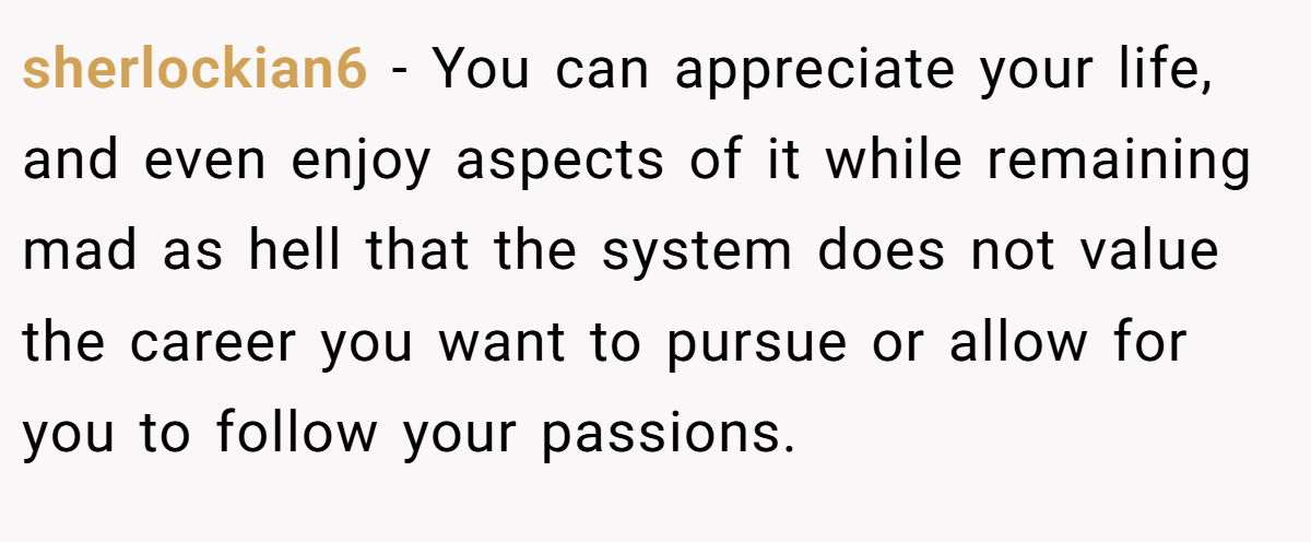 sherlockian6 − You can appreciate your life, and even enjoy aspects of it while remaining mad as hell that the system does not value the career you want to pursue or allow for you to follow your passions.