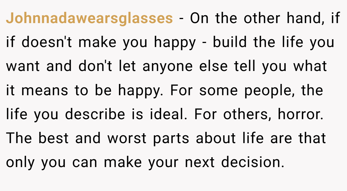 Johnnadawearsglasses − On the other hand, if if doesn't make you happy - build the life you want and don't let anyone else tell you what it means to be happy. For some people, the life you describe is ideal. For others, horror. The best and worst parts about life are that only you can make your next decision.