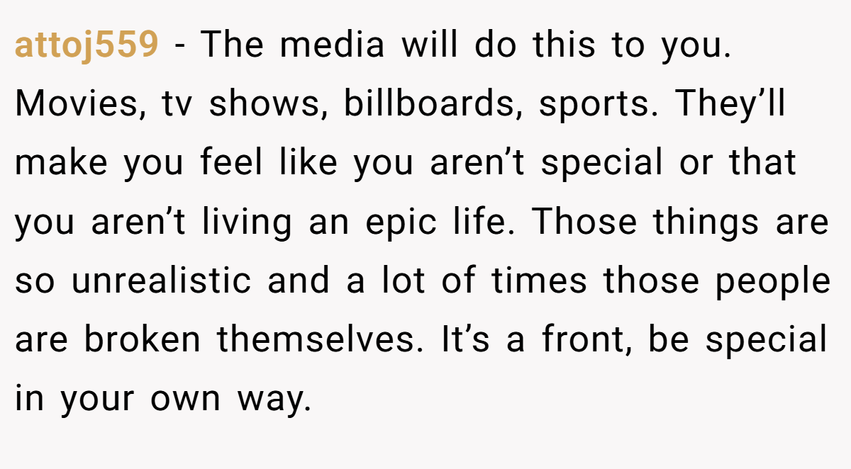 attoj559 − The media will do this to you. Movies, tv shows, billboards, sports. They’ll make you feel like you aren’t special or that you aren’t living an epic life. Those things are so unrealistic and a lot of times those people are broken themselves. It’s a front, be special in your own way.