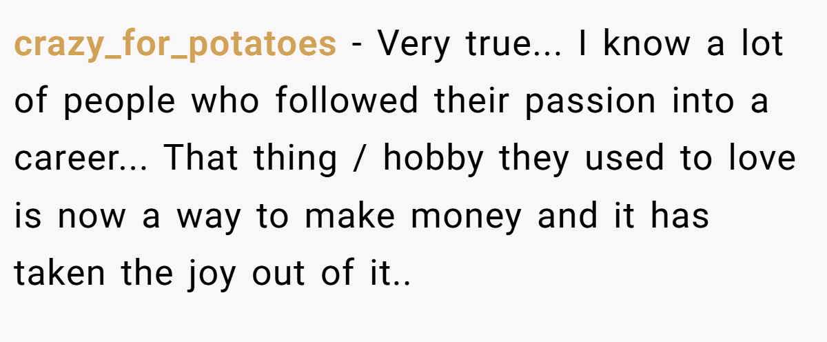 crazy_for_potatoes − Very true... I know a lot of people who followed their passion into a career... That thing / hobby they used to love is now a way to make money and it has taken the joy out of it..