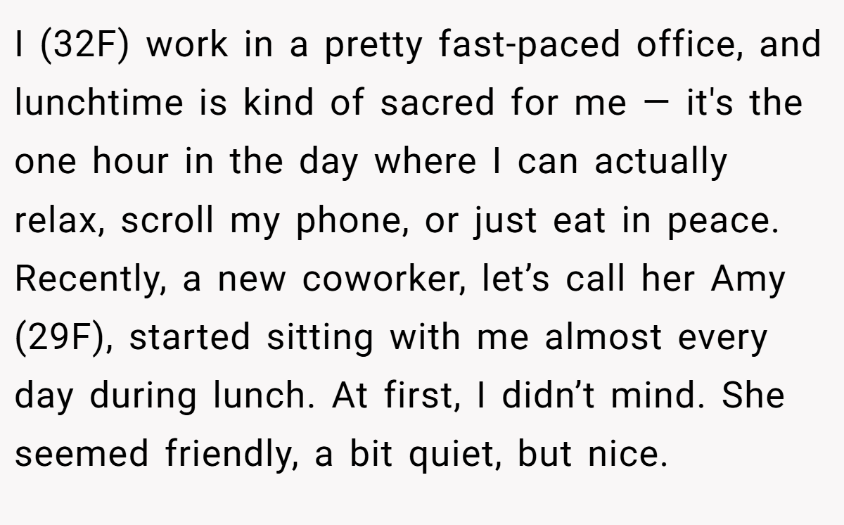 I (32F) work in a pretty fast-paced office, and lunchtime is kind of sacred for me — it's the one hour in the day where I can actually relax, scroll my phone, or just eat in peace. Recently, a new coworker, let’s call her Amy (29F), started sitting with me almost every day during lunch. At first, I didn’t mind. She seemed friendly, a bit quiet, but nice.