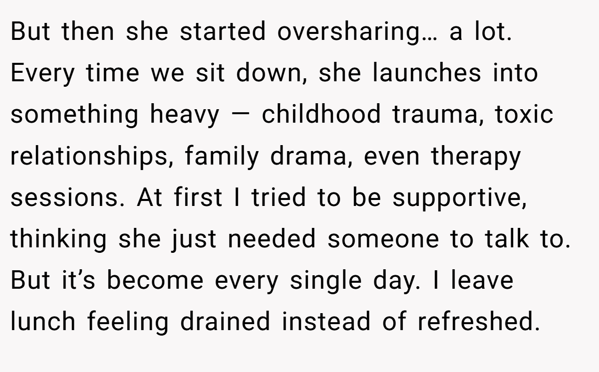 But then she started oversharing… a lot. Every time we sit down, she launches into something heavy — childhood trauma, toxic relationships, family drama, even therapy sessions. At first I tried to be supportive, thinking she just needed someone to talk to. But it’s become every single day. I leave lunch feeling drained instead of refreshed.