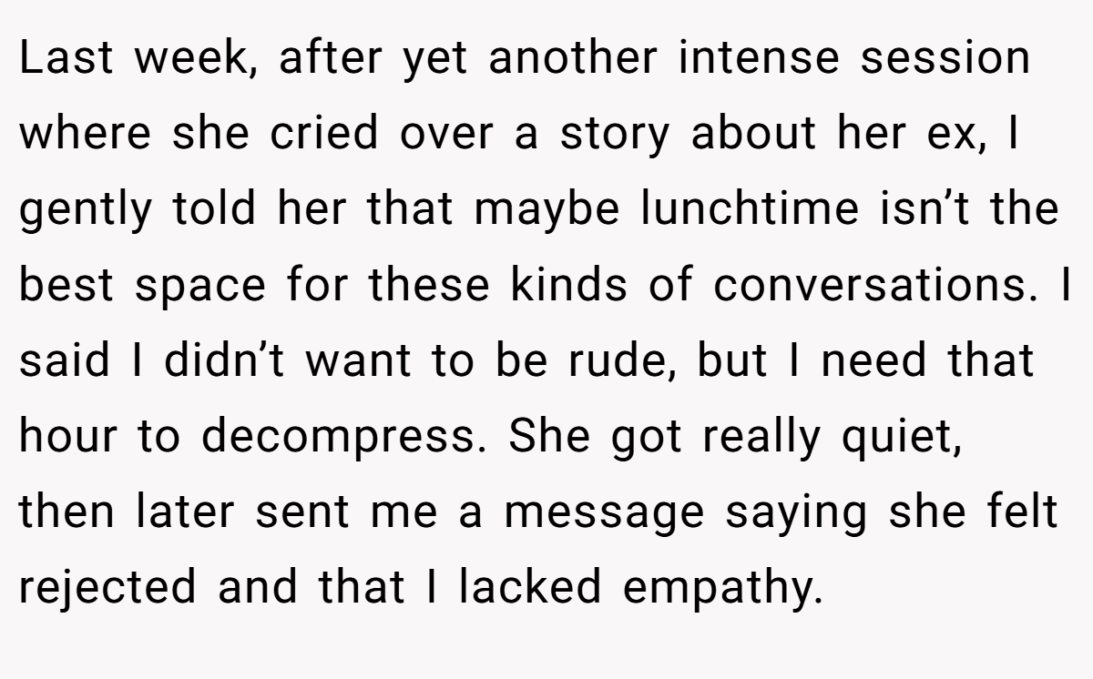 Last week, after yet another intense session where she cried over a story about her ex, I gently told her that maybe lunchtime isn’t the best space for these kinds of conversations. I said I didn’t want to be rude, but I need that hour to decompress. She got really quiet, then later sent me a message saying she felt rejected and that I lacked empathy.