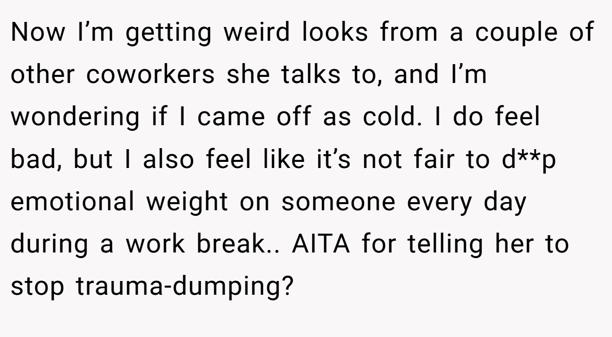 Now I’m getting weird looks from a couple of other coworkers she talks to, and I’m wondering if I came off as cold. I do feel bad, but I also feel like it’s not fair to d**p emotional weight on someone every day during a work break.. AITA for telling her to stop trauma-dumping?