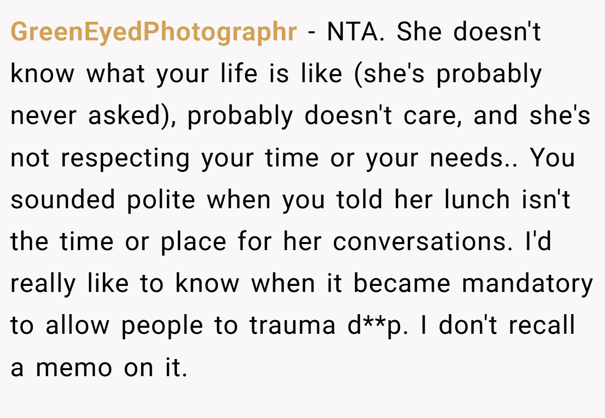 GreenEyedPhotographr − NTA. She doesn't know what your life is like (she's probably never asked), probably doesn't care, and she's not respecting your time or your needs.. You sounded polite when you told her lunch isn't the time or place for her conversations. I'd really like to know when it became mandatory to allow people to trauma d**p. I don't recall a memo on it.