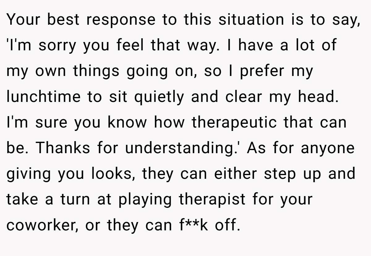 Your best response to this situation is to say, 'I'm sorry you feel that way. I have a lot of my own things going on, so I prefer my lunchtime to sit quietly and clear my head. I'm sure you know how therapeutic that can be. Thanks for understanding.' As for anyone giving you looks, they can either step up and take a turn at playing therapist for your coworker, or they can f**k off.