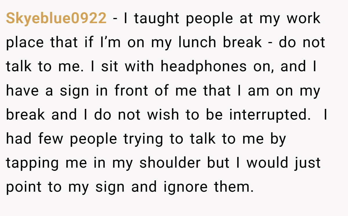 Skyeblue0922 − I taught people at my work place that if I’m on my lunch break - do not talk to me. I sit with headphones on, and I have a sign in front of me that I am on my break and I do not wish to be interrupted.  I had few people trying to talk to me by tapping me in my shoulder but I would just point to my sign and ignore them.